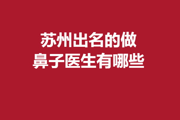 苏州出名的做鼻子医生有哪些？5位人气医生强烈安利