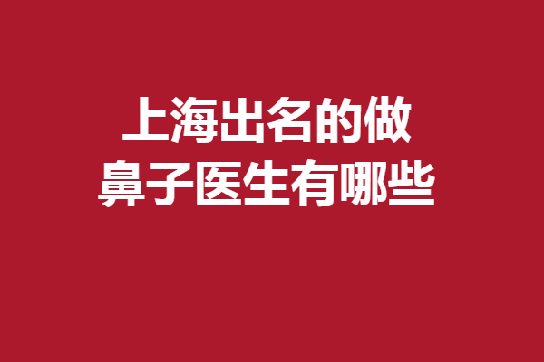 上海出名的做鼻子医生有哪些？谢卫国、邱文苑等备受好评