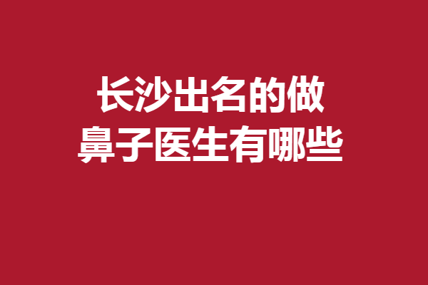 长沙出名的做鼻子医生有哪些？这5位医生技术获赞！