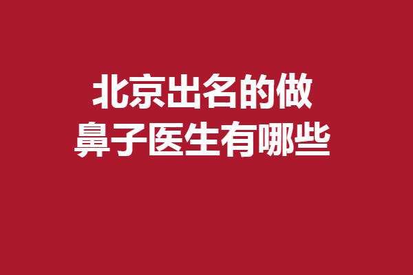 北京出名的做鼻子医生有哪些？刘彦军、巫文云、宫风勇等谁更胜一筹