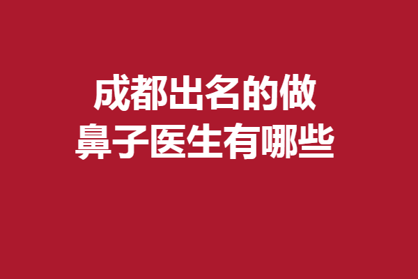 成都出名的做鼻子医生有哪些？段焘、李萍等关注度颇高