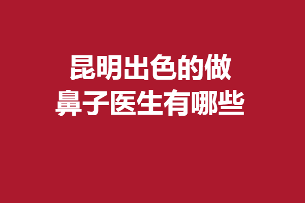 昆明出色的做鼻子医生有哪些？速来围观以下5位好评专家