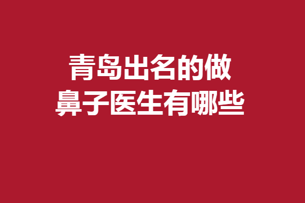 青岛出名的做鼻子医生有哪些?林建新、孙好杰等技术优势明显