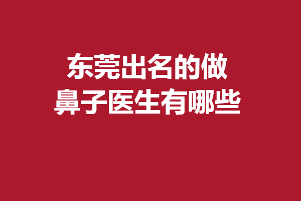 东莞出名的做鼻子医生有哪些？钟青杰、赵可等均是实力派