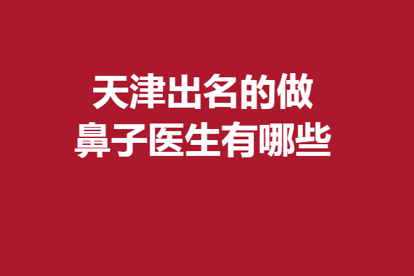 天津出名的做鼻子医生有哪些？姚庆军、李卫华等打头阵！