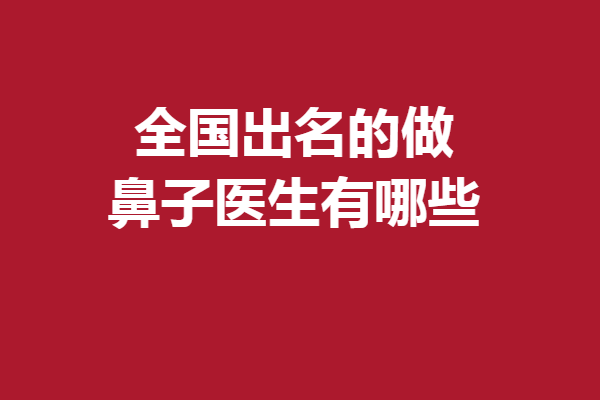 全国出名的做鼻子医生有哪些？广东、北京等实力医生速戳