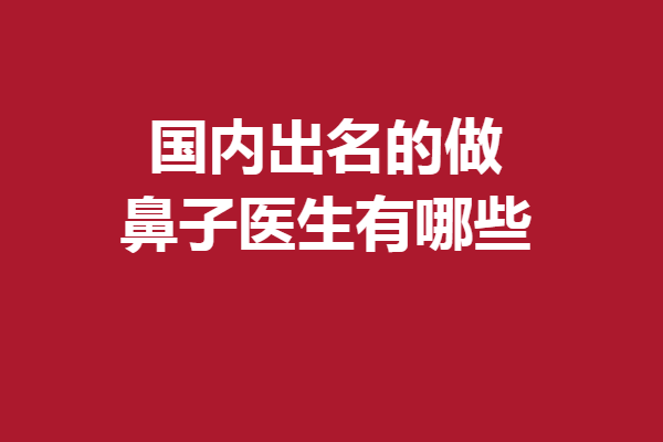 国内出名的做鼻子医生有哪些？宝藏医生多多值得收藏