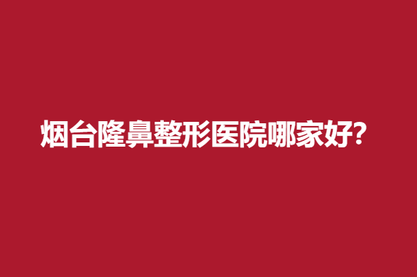 烟台隆鼻整形医院哪家好？华怡、青韩等有名气技术硬核在线