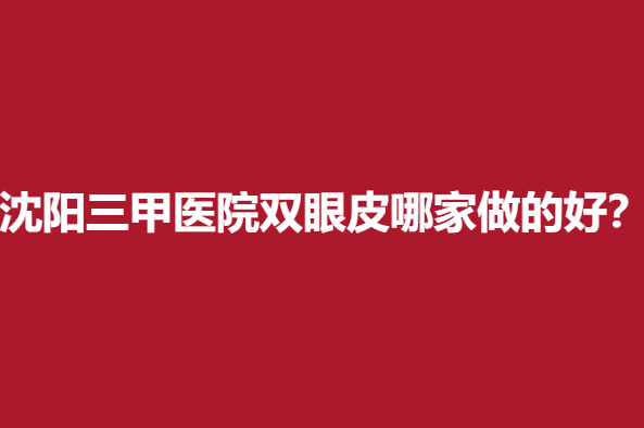 沈阳三甲医院双眼皮哪家做的好？名单前5个个都是靠谱医院