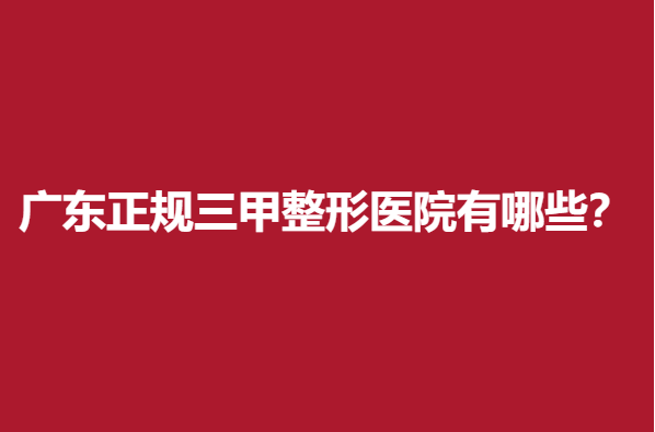 广东正规三甲整形医院有哪些？这几家优秀公立医院值得信赖
