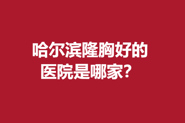 哈尔滨隆胸好的医院是哪家？雅美、超龙、星璨等技术硬核