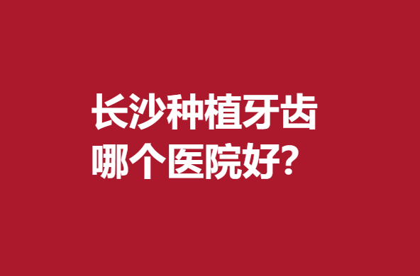 长沙种植牙齿哪个医院好?前5名医院国内知名度较高