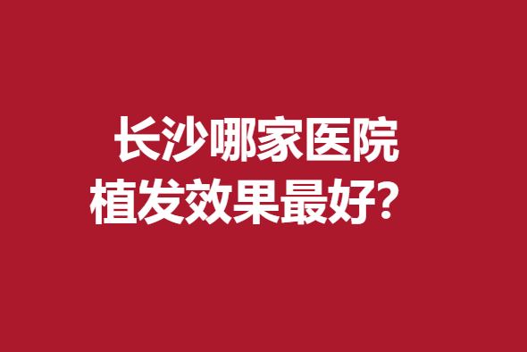 长沙哪家医院植发效果好？笙泽、毳发等实力强大赶紧来看