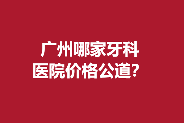 广州哪家牙科医院价格公道？德伦、暨博等实惠性价比高
