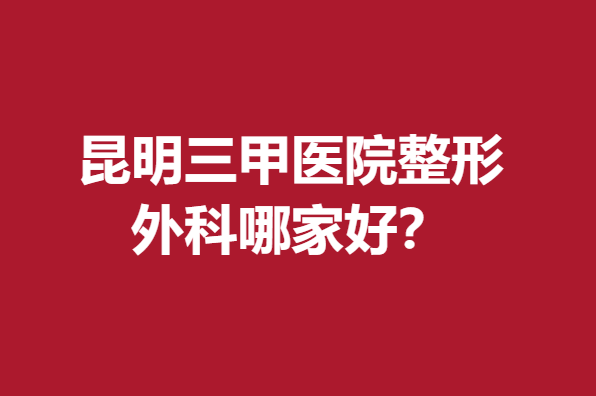 昆明三甲医院整形外科哪家好？这几家口碑好快来点击了解