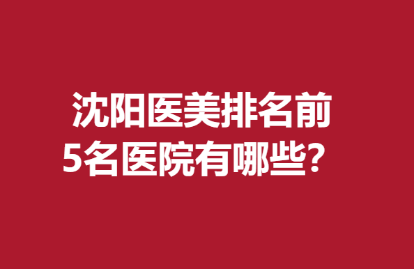 沈阳医美排名前5名医院有哪些？这几家医院实力上榜点击查看