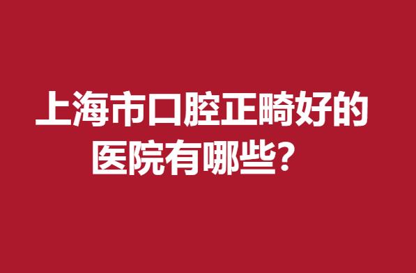 上海市口腔正畸好的医院有哪些？精选5家当地牙友认可度高的口腔医院