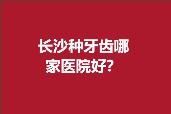 长沙种牙齿哪家医院好？榜单大揭晓这几家专业实力稳居前3