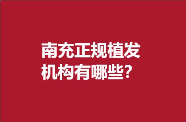 南充正规植发机构有哪些？这些人气医院专业满分不妨来看看