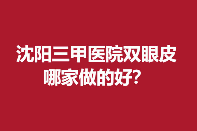 沈阳三甲医院双眼皮哪家做的好？均是凭实力赢得口碑的强院