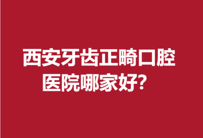 西安牙齿正畸口腔医院哪家好?你钟爱的宝藏医院上榜没?