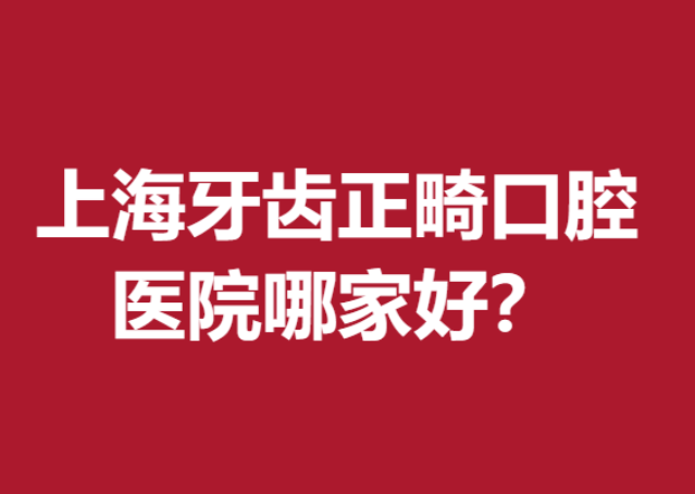 上海牙齿正畸口腔医院哪家好？人气牙科医院五强榜单出炉