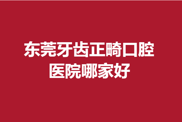 东莞牙齿正畸口腔医院哪家好?人气好评医院攻略帮你整理好了