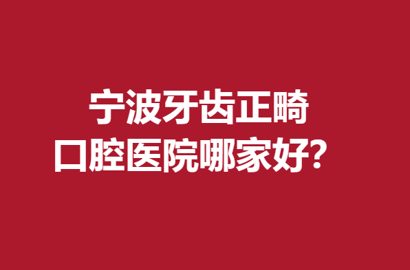 宁波牙齿正畸口腔医院哪家好？这几家公立私立医院值得选择