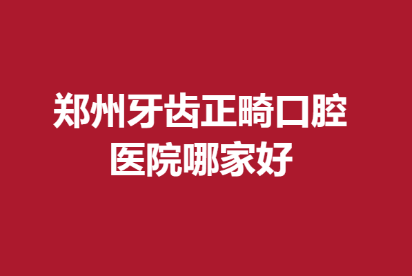 郑州牙齿正畸口腔医院哪家好?实力公私立医院抢先了解