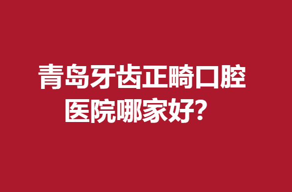 青岛牙齿正畸口腔医院哪家好?下面5所医院个个赞不绝口