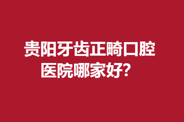 贵阳牙齿正畸口腔医院哪家好?多家公立医院榜上有名