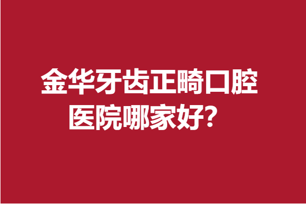 金华牙齿正畸口腔医院哪家好？一分钟拿下热门牙科医院
