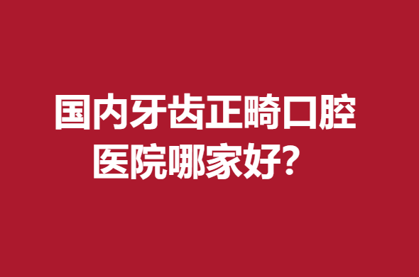 国内牙齿正畸口腔医院哪家好?武汉\北京\成都等强院力推
