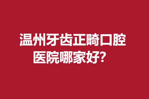 温州牙齿正畸口腔医院哪家好？牙博士、拜博等口碑优异