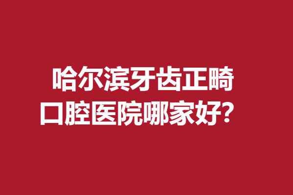 哈尔滨牙齿正畸口腔医院哪家好？心动优质医院等你解锁