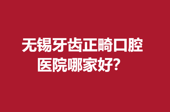 无锡牙齿正畸口腔医院哪家好？牙科综合实力前5名推荐
