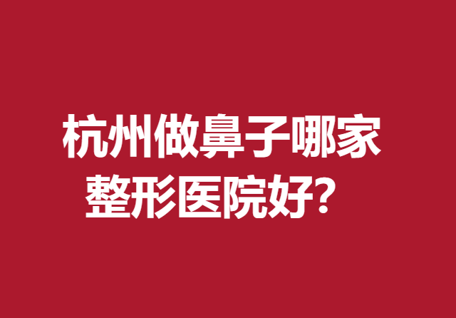 杭州做鼻子哪家整形医院好？浙二院、艺星等好评度较高