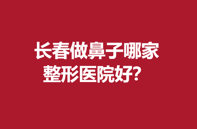 长春做鼻子哪家整形医院好?这些医院技术高