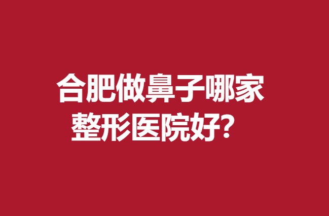 合肥做鼻子哪家整形医院好？这5家热门医院可闭眼选