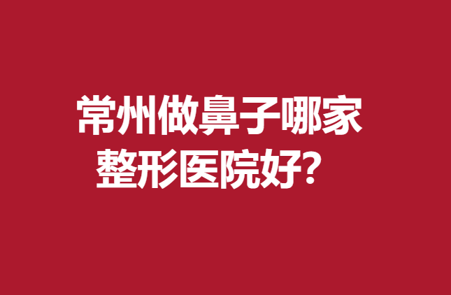 常州做鼻子哪家整形医院好？5家实力医院值得信赖