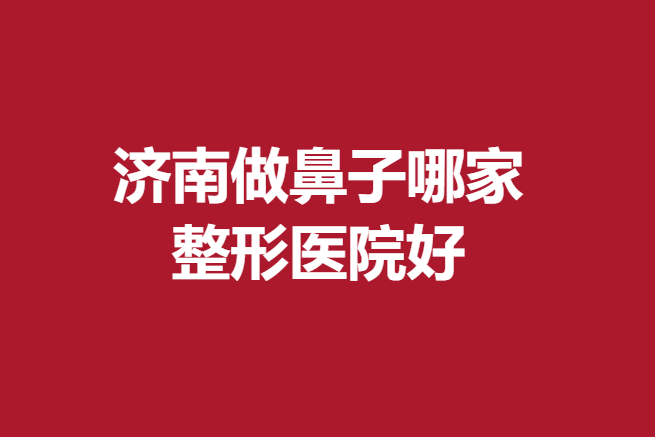 济南做鼻子哪家整形医院好？多家公立私立医院技术高
