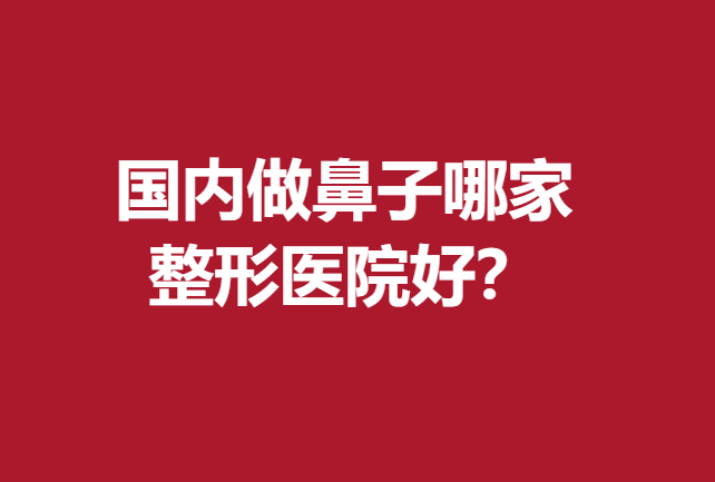 国内做鼻子哪家整形医院好？北上广深等地技术精湛的医院齐聚