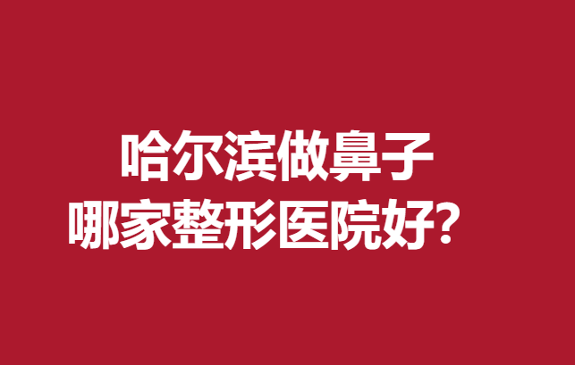 哈尔滨做鼻子哪家整形医院好？优质医院名单公布了