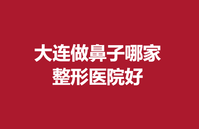 大连做鼻子哪家整形医院好?这五家医院放心选