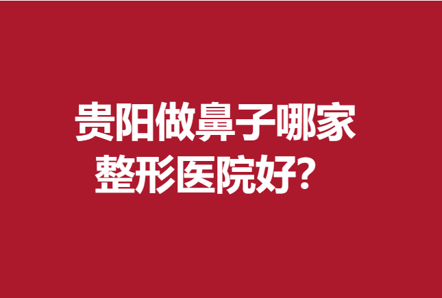 贵阳做鼻子哪家整形医院好?前5家医院实力名单出来了