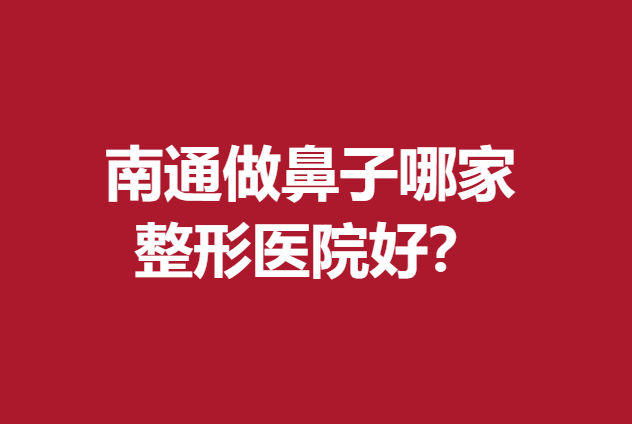 南通做鼻子哪家整形医院好?放心选择这5家实力医院