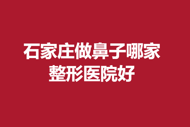 石家庄做鼻子哪家整形医院好?靠谱医生介绍及机构实力