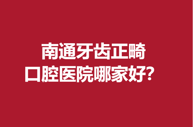 南通牙齿正畸口腔医院哪家好？前5名医院技术高