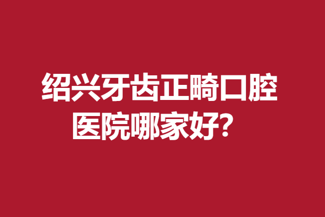 绍兴牙齿正畸口腔医院哪家好？京韩、柯桥牙友们的首选