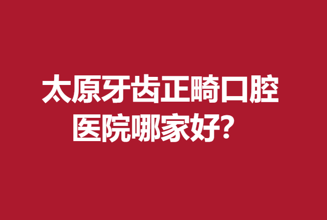 太原牙齿正畸口腔医院哪家好？技术好的都在这里